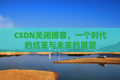 CSDN关闭博客，一个时代的结束与未来的展望